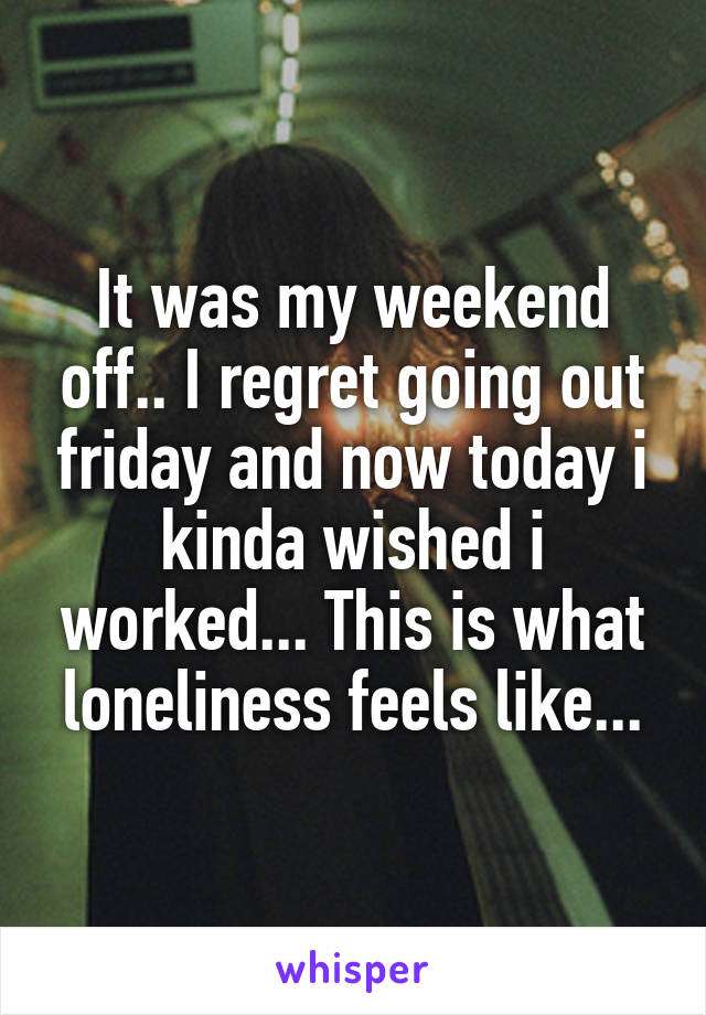 It was my weekend off.. I regret going out friday and now today i kinda wished i worked... This is what loneliness feels like...