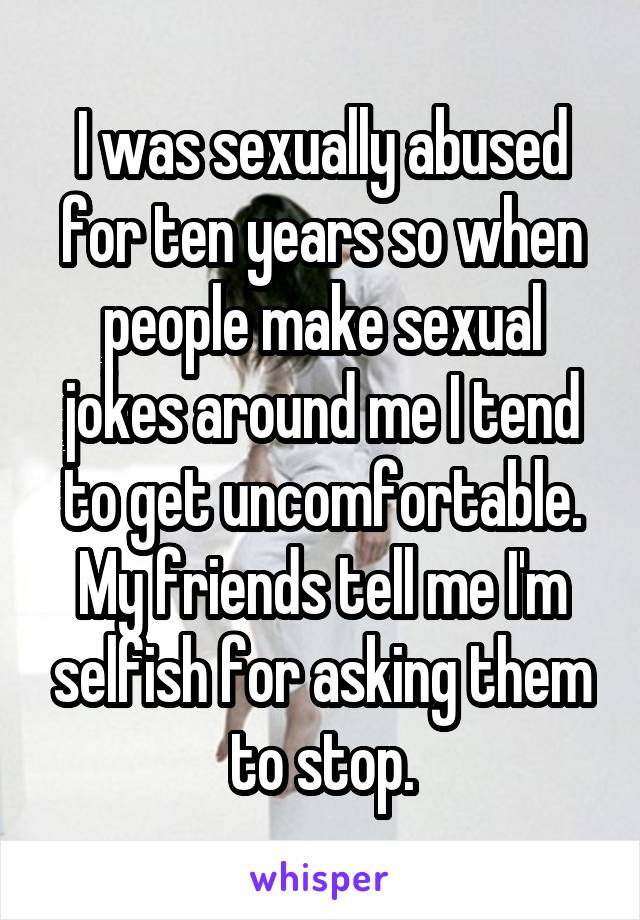I was sexually abused for ten years so when people make sexual jokes around me I tend to get uncomfortable. My friends tell me I'm selfish for asking them to stop.
