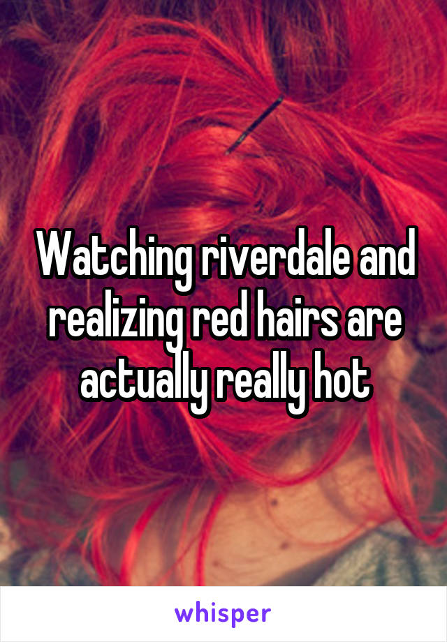 Watching riverdale and realizing red hairs are actually really hot