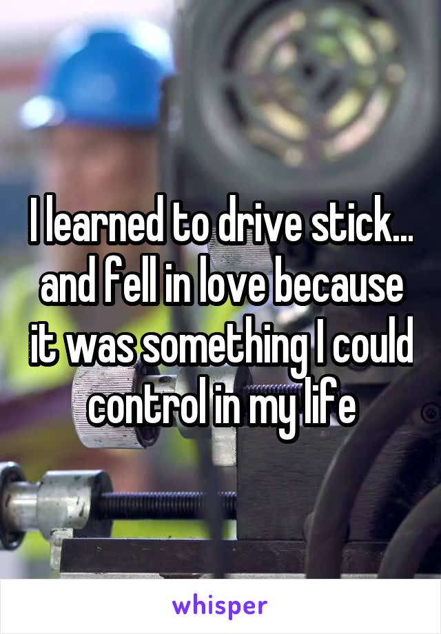 I learned to drive stick... and fell in love because it was something I could control in my life