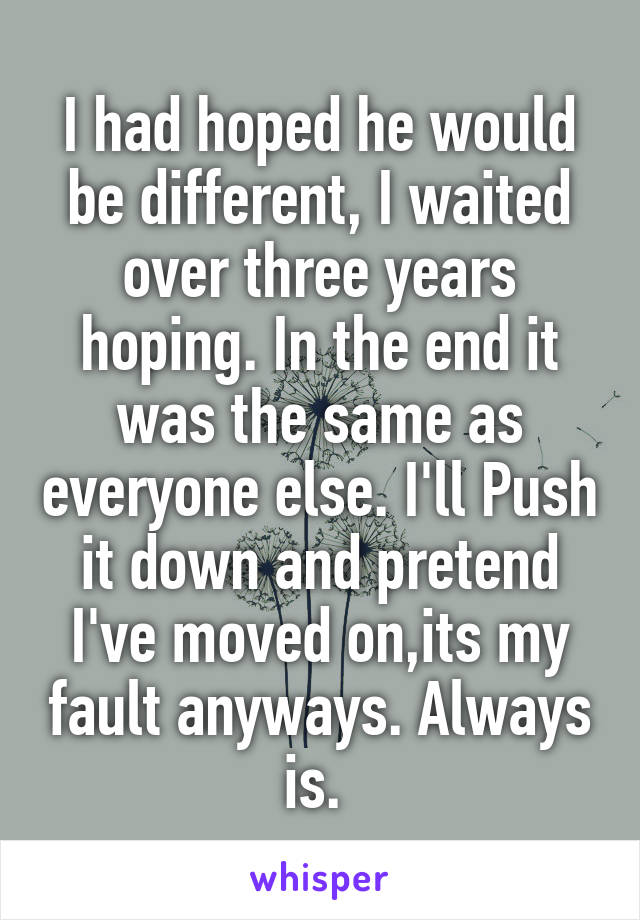 I had hoped he would be different, I waited over three years hoping. In the end it was the same as everyone else. I'll Push it down and pretend I've moved on,its my fault anyways. Always is. 
