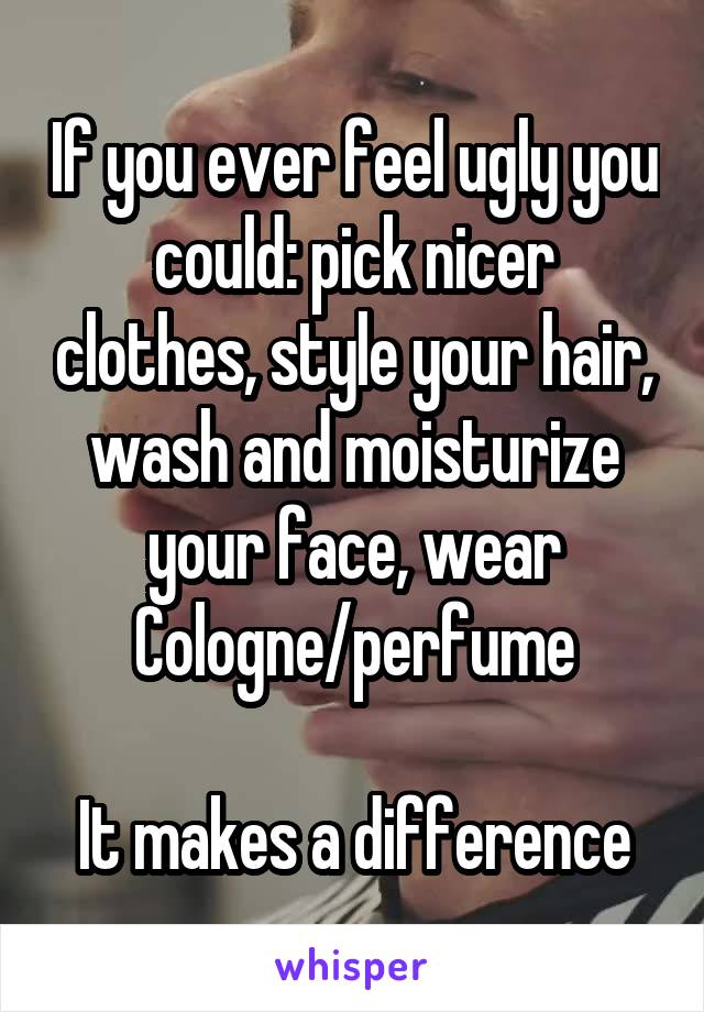 If you ever feel ugly you could: pick nicer clothes, style your hair, wash and moisturize your face, wear Cologne/perfume

It makes a difference