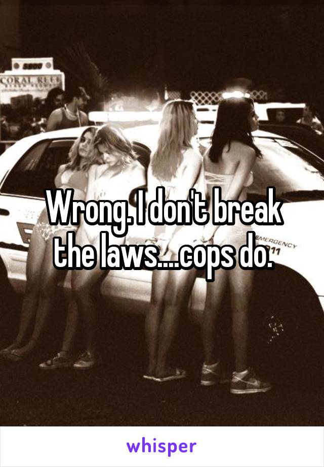 Wrong. I don't break the laws....cops do.