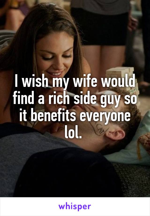 I wish my wife would find a rich side guy so it benefits everyone lol. 