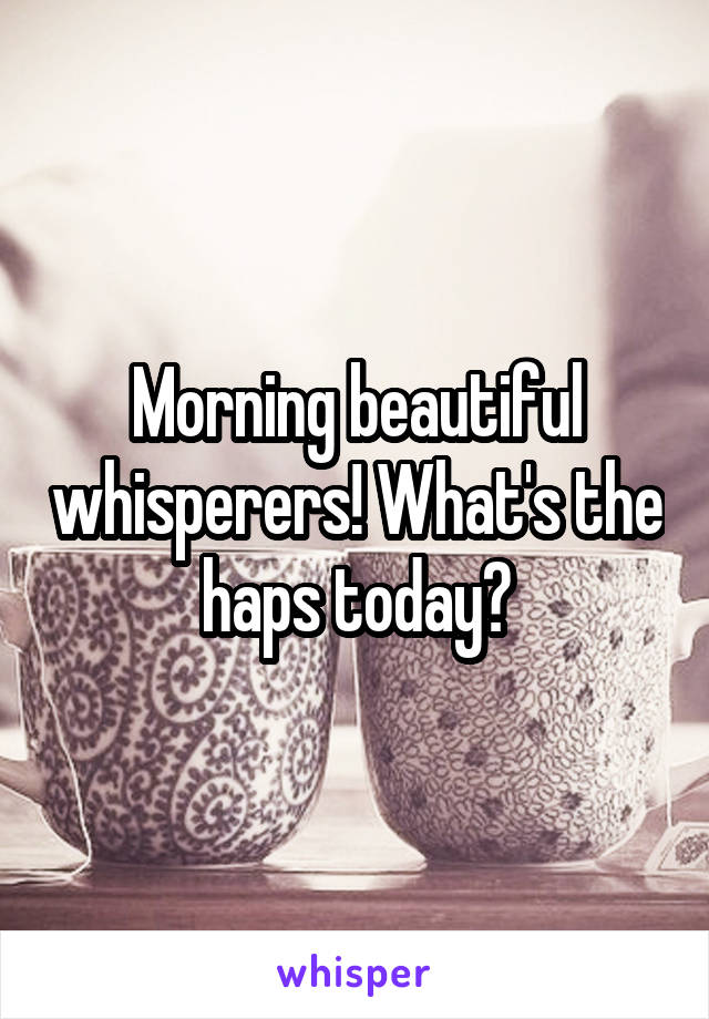 Morning beautiful whisperers! What's the haps today?