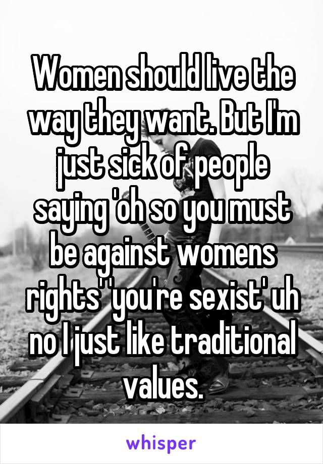 Women should live the way they want. But I'm just sick of people saying 'oh so you must be against womens rights' 'you're sexist' uh no I just like traditional values.