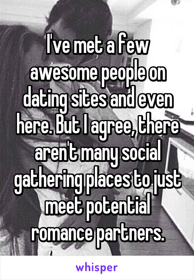 I've met a few awesome people on dating sites and even here. But I agree, there aren't many social gathering places to just meet potential romance partners.