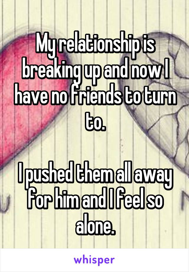 My relationship is breaking up and now I have no friends to turn to.

I pushed them all away for him and I feel so alone.