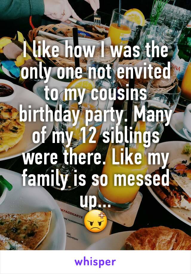 I like how I was the only one not envited to my cousins birthday party. Many of my 12 siblings were there. Like my family is so messed up...
😡