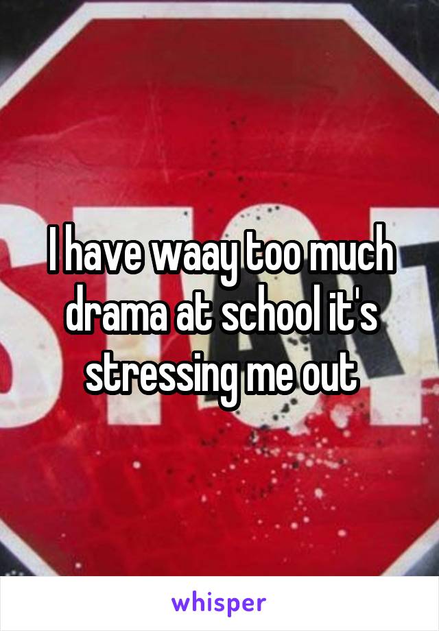 I have waay too much drama at school it's stressing me out