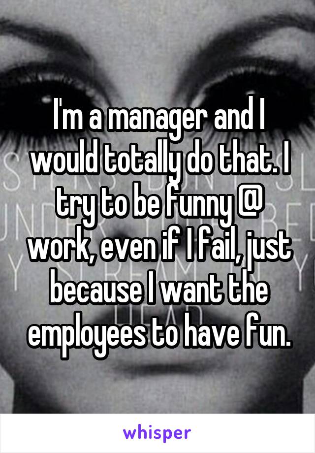 I'm a manager and I would totally do that. I try to be funny @ work, even if I fail, just because I want the employees to have fun.