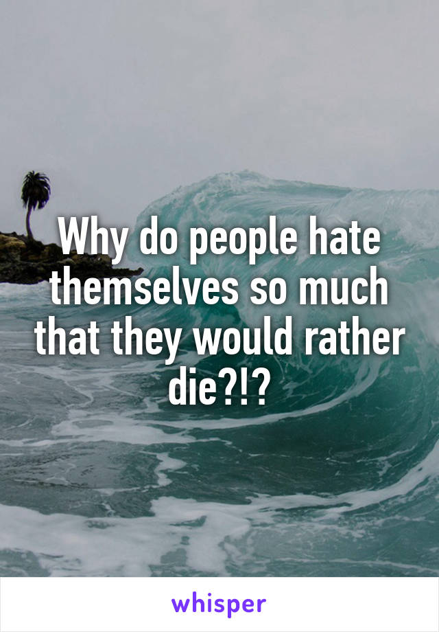 Why do people hate themselves so much that they would rather die?!?