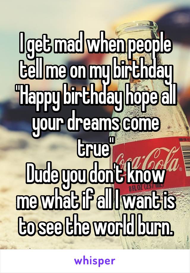 I get mad when people tell me on my birthday "Happy birthday hope all your dreams come true"
Dude you don't know me what if all I want is to see the world burn.