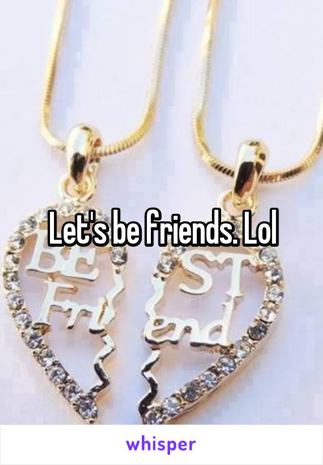 Let's be friends. Lol