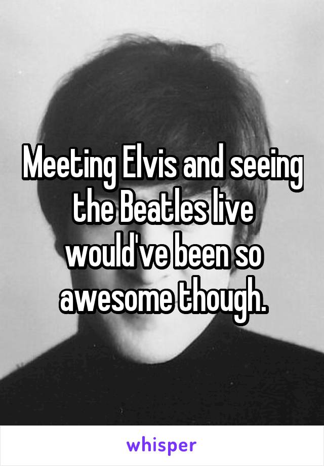Meeting Elvis and seeing the Beatles live would've been so awesome though.