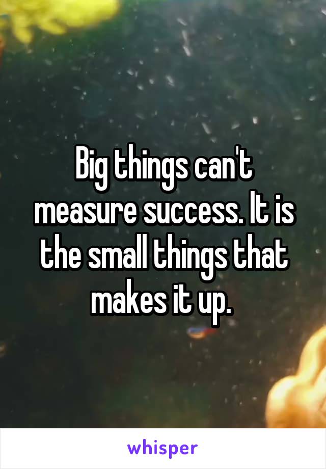 Big things can't measure success. It is the small things that makes it up. 