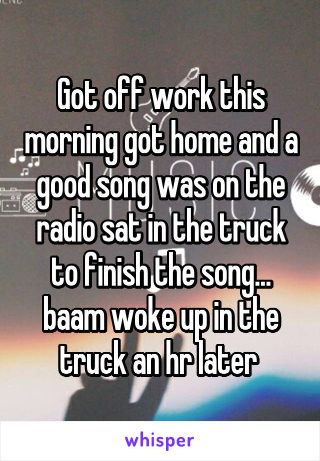 Got off work this morning got home and a good song was on the radio sat in the truck to finish the song... baam woke up in the truck an hr later 