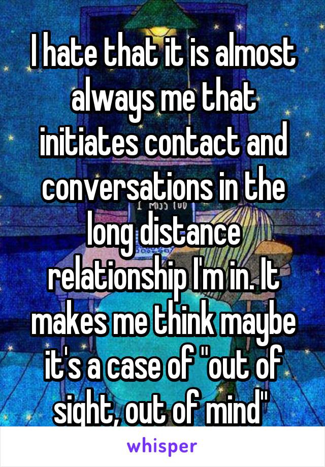 I hate that it is almost always me that initiates contact and conversations in the long distance relationship I'm in. It makes me think maybe it's a case of "out of sight, out of mind" 