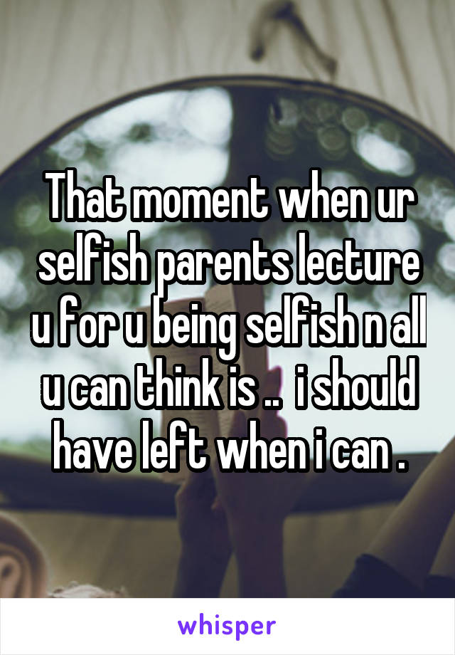 That moment when ur selfish parents lecture u for u being selfish n all u can think is ..  i should have left when i can .