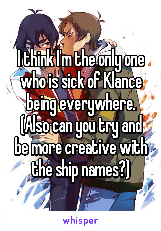 I think I'm the only one who is sick of Klance being everywhere.
(Also can you try and be more creative with the ship names?)