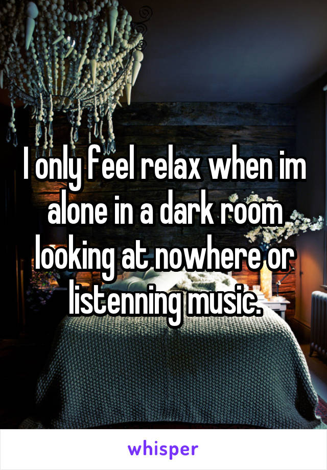 I only feel relax when im alone in a dark room looking at nowhere or listenning music.