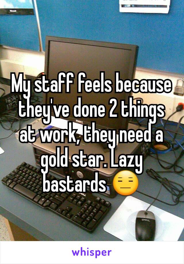 My staff feels because they've done 2 things at work, they need a gold star. Lazy bastards 😑