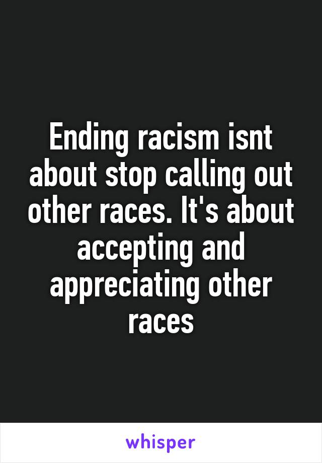 Ending racism isnt about stop calling out other races. It's about accepting and appreciating other races