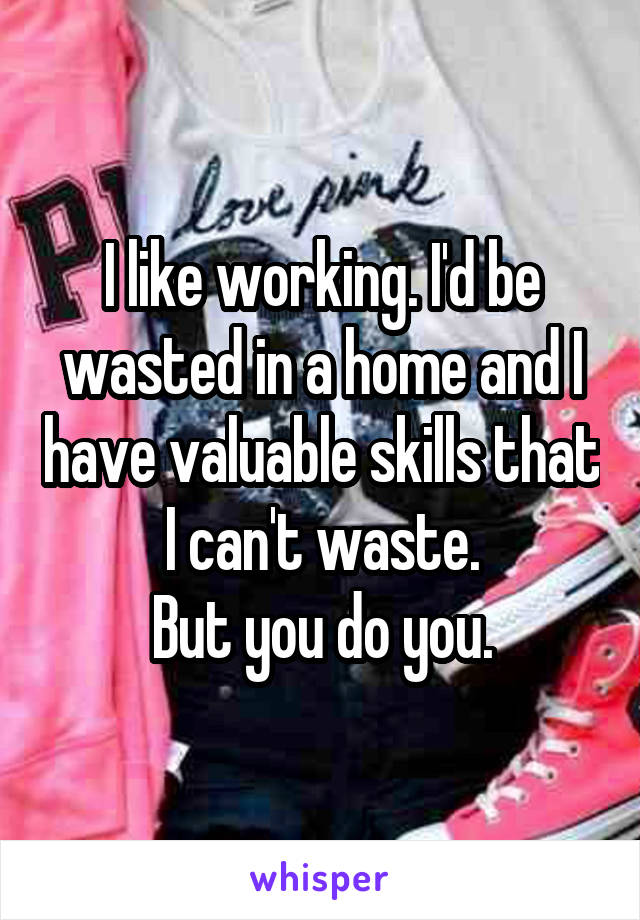 I like working. I'd be wasted in a home and I have valuable skills that I can't waste.
But you do you.