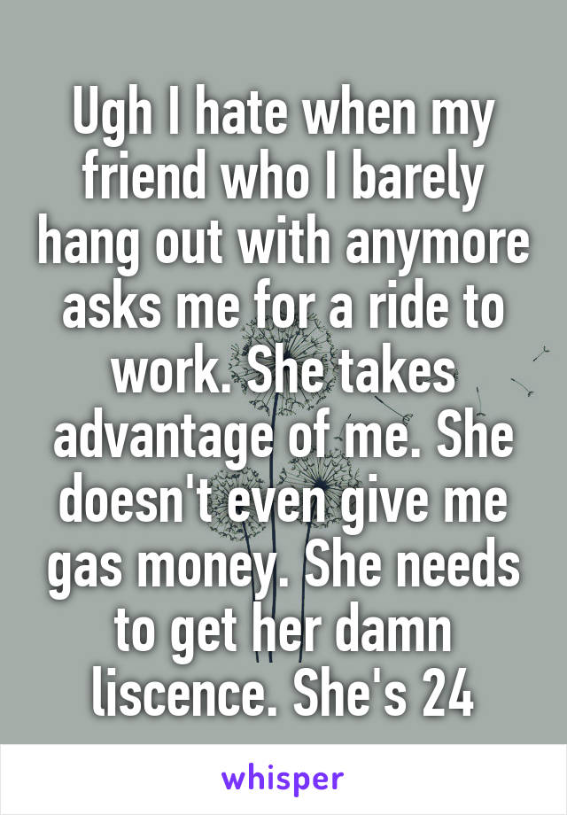 Ugh I hate when my friend who I barely hang out with anymore asks me for a ride to work. She takes advantage of me. She doesn't even give me gas money. She needs to get her damn liscence. She's 24