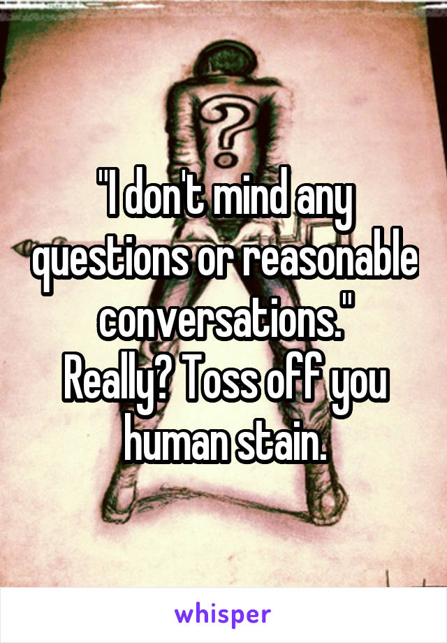 "I don't mind any questions or reasonable conversations."
Really? Toss off you human stain.