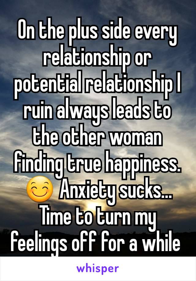 On the plus side every relationship or potential relationship I ruin always leads to the other woman finding true happiness.
ðŸ˜Š Anxiety sucks... Time to turn my feelings off for a while 