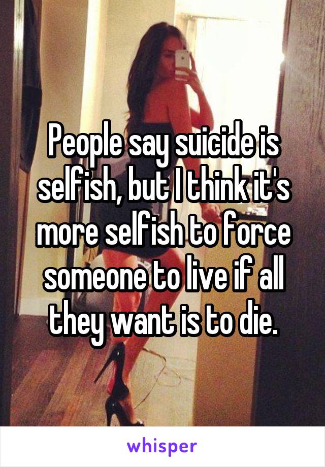 People say suicide is selfish, but I think it's more selfish to force someone to live if all they want is to die.