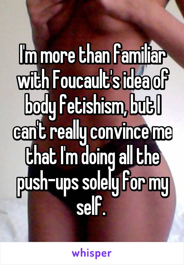 I'm more than familiar with Foucault's idea of body fetishism, but I can't really convince me that I'm doing all the push-ups solely for my self. 