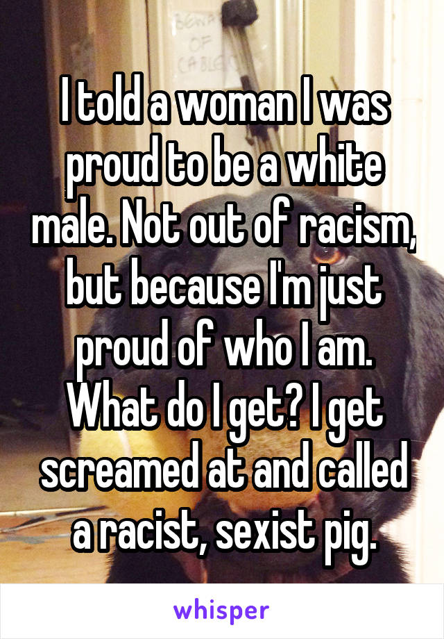 I told a woman I was proud to be a white male. Not out of racism, but because I'm just proud of who I am. What do I get? I get screamed at and called a racist, sexist pig.