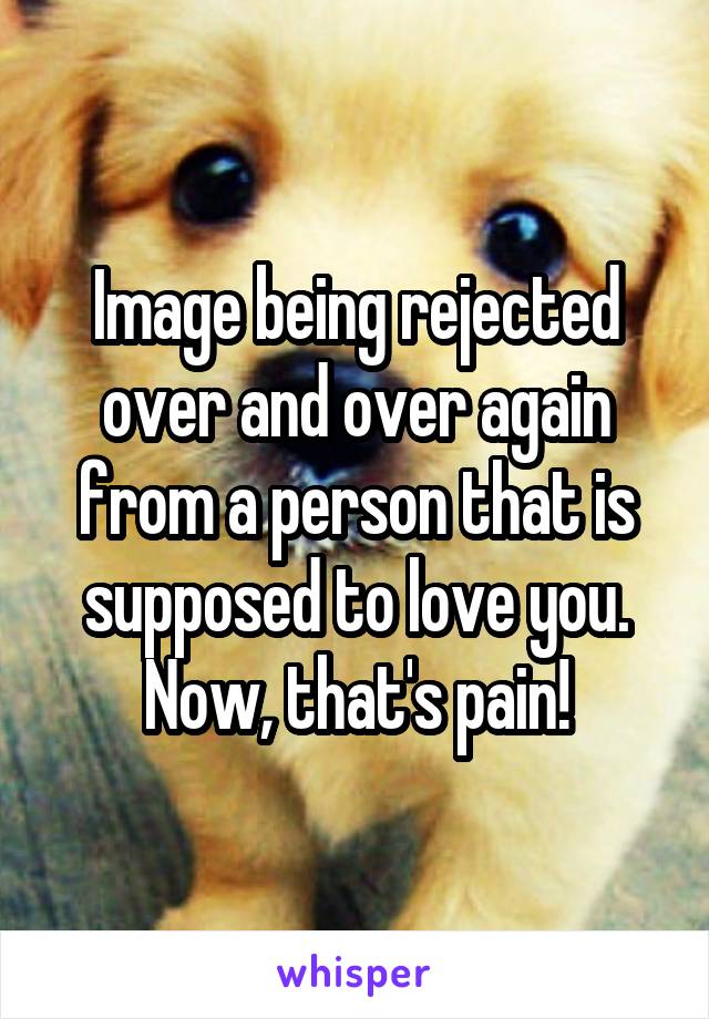 Image being rejected over and over again from a person that is supposed to love you. Now, that's pain!