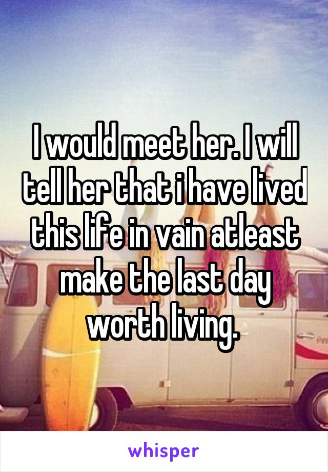I would meet her. I will tell her that i have lived this life in vain atleast make the last day worth living. 
