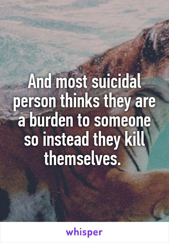 And most suicidal person thinks they are a burden to someone so instead they kill themselves. 