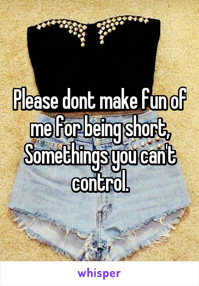Please dont make fun of me for being short,
Somethings you can't control.