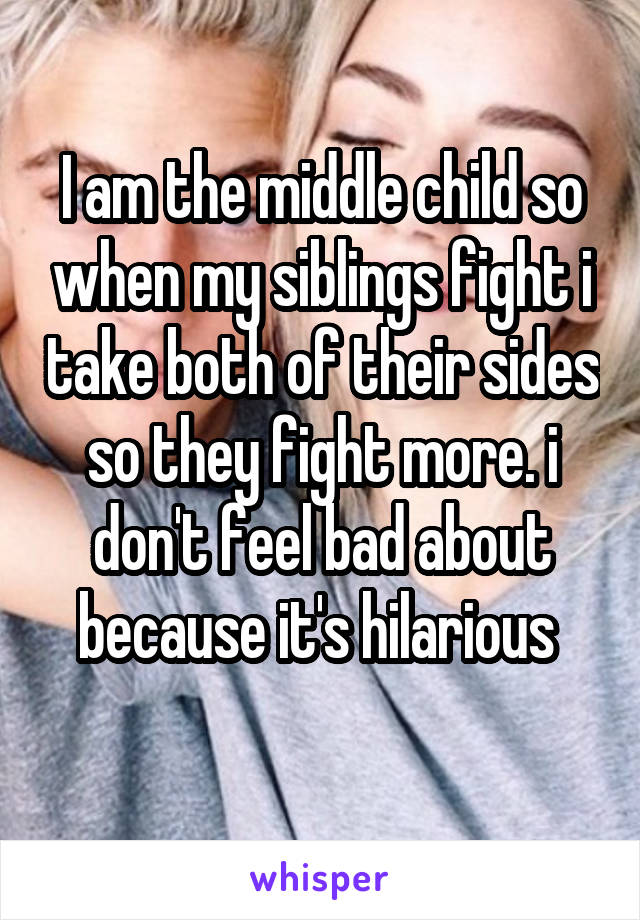 I am the middle child so when my siblings fight i take both of their sides so they fight more. i don't feel bad about because it's hilarious 
