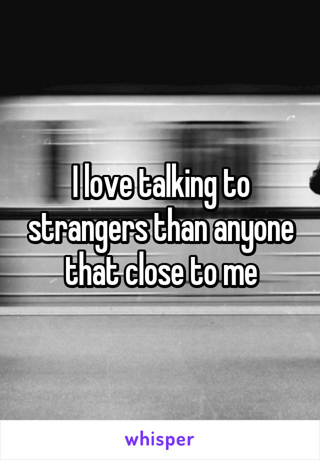 I love talking to strangers than anyone that close to me