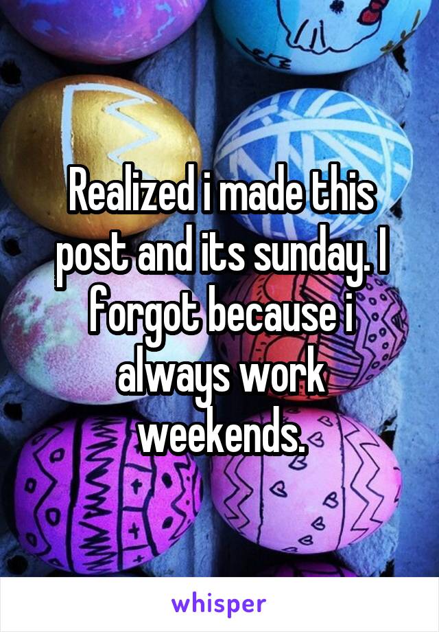 Realized i made this post and its sunday. I forgot because i always work weekends.