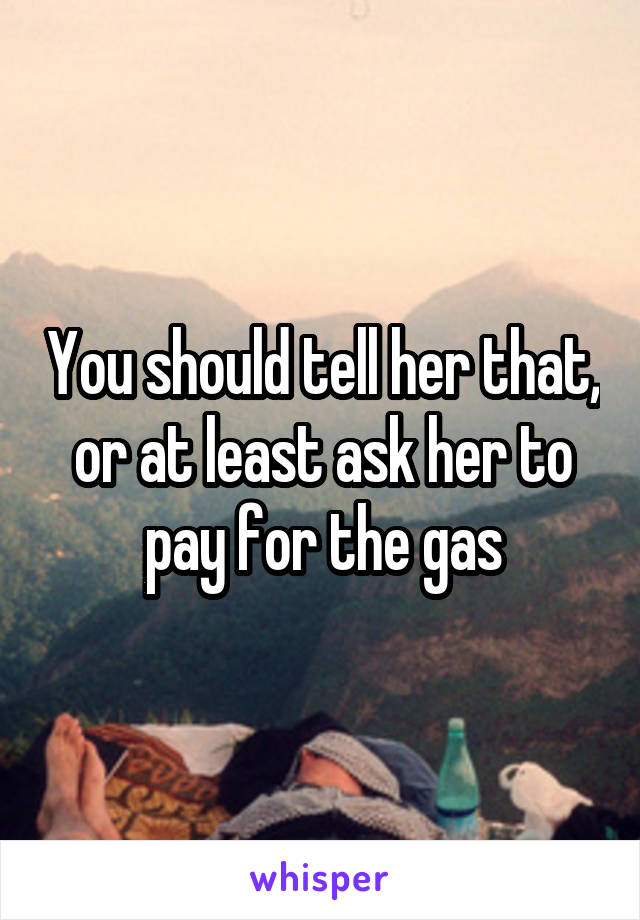 You should tell her that, or at least ask her to pay for the gas