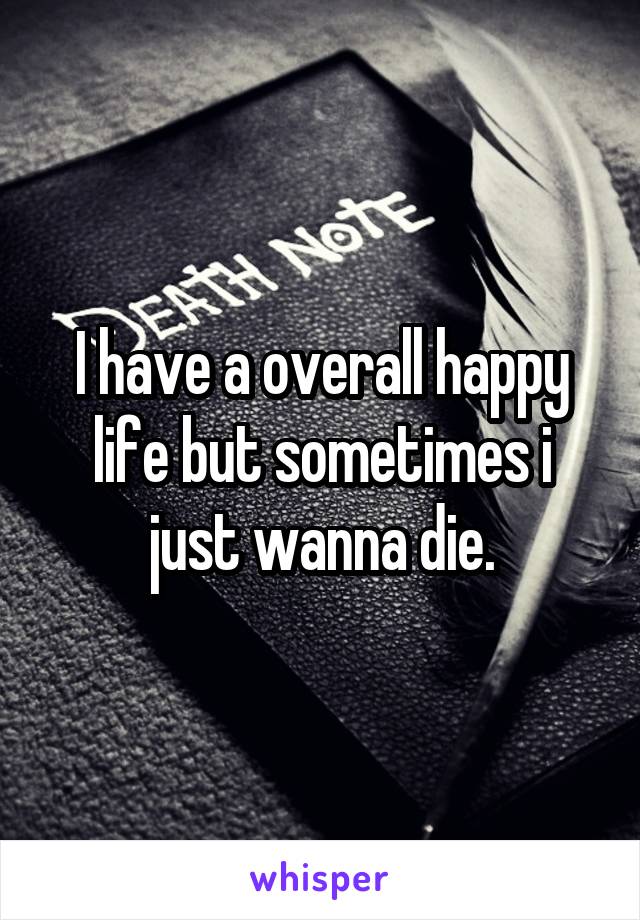 I have a overall happy life but sometimes i just wanna die.