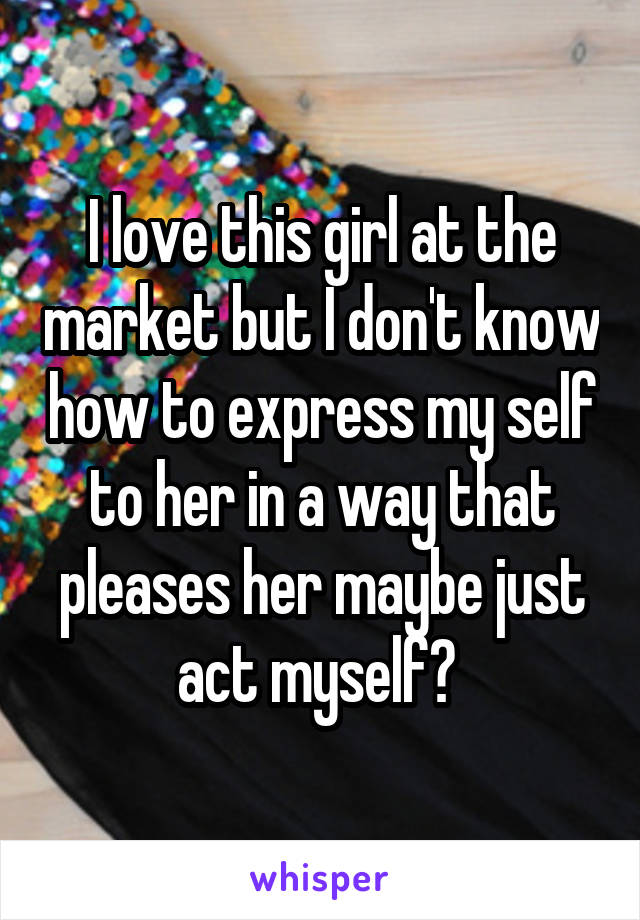 I love this girl at the market but I don't know how to express my self to her in a way that pleases her maybe just act myself? 