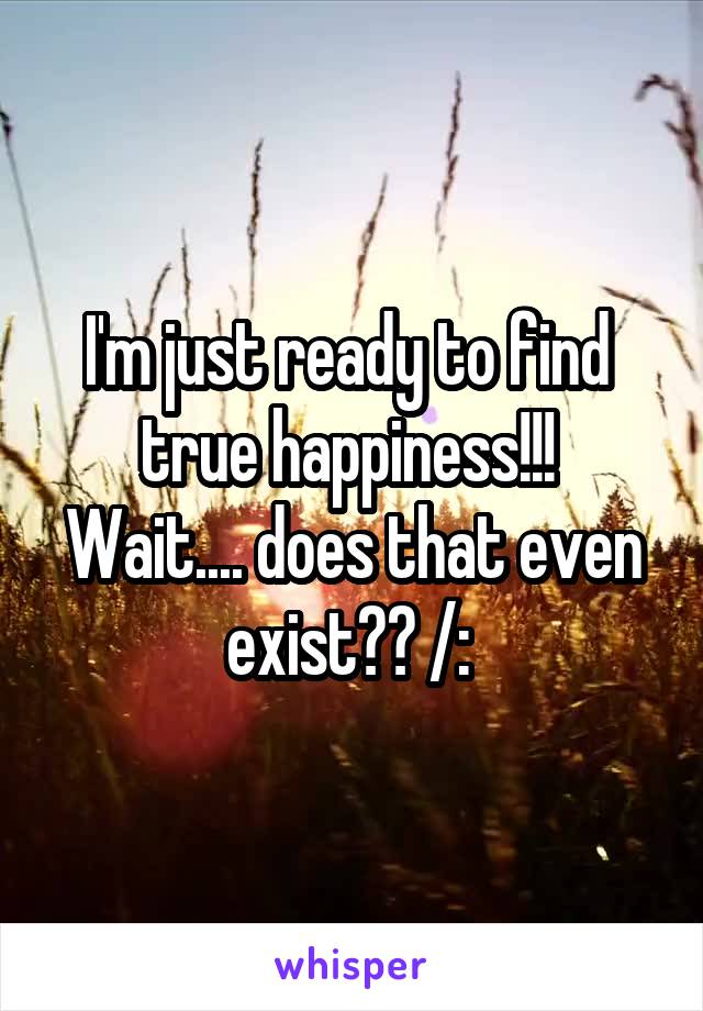 I'm just ready to find  true happiness!!! 
Wait.... does that even exist?? /: 