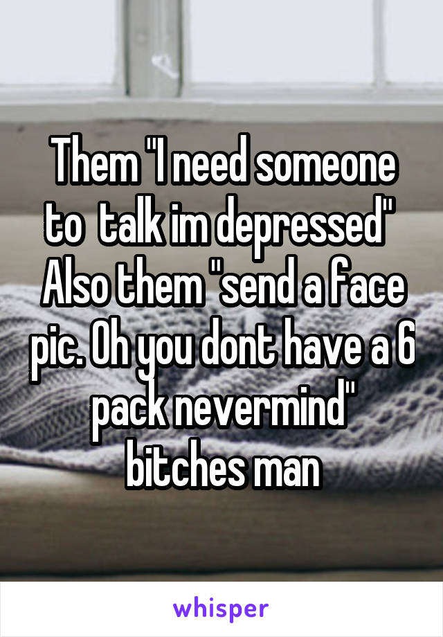 Them "I need someone to  talk im depressed" 
Also them "send a face pic. Oh you dont have a 6 pack nevermind" bitches man