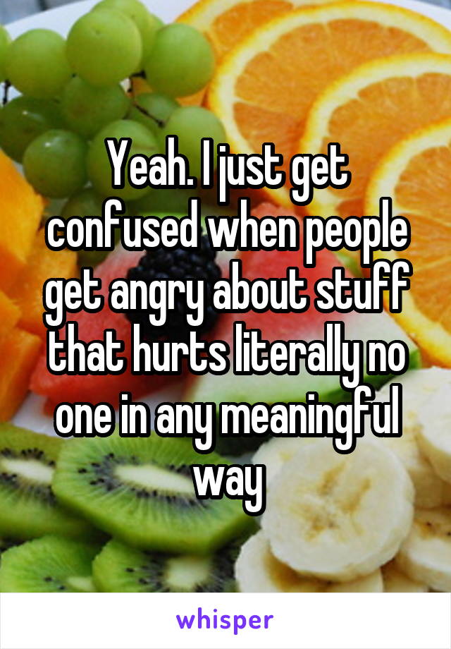 Yeah. I just get confused when people get angry about stuff that hurts literally no one in any meaningful way