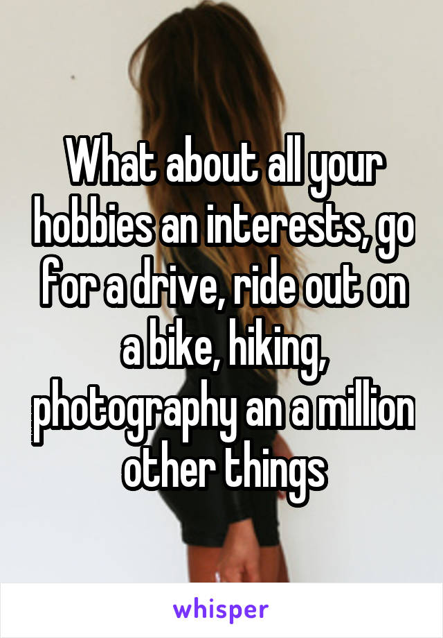 What about all your hobbies an interests, go for a drive, ride out on a bike, hiking, photography an a million other things