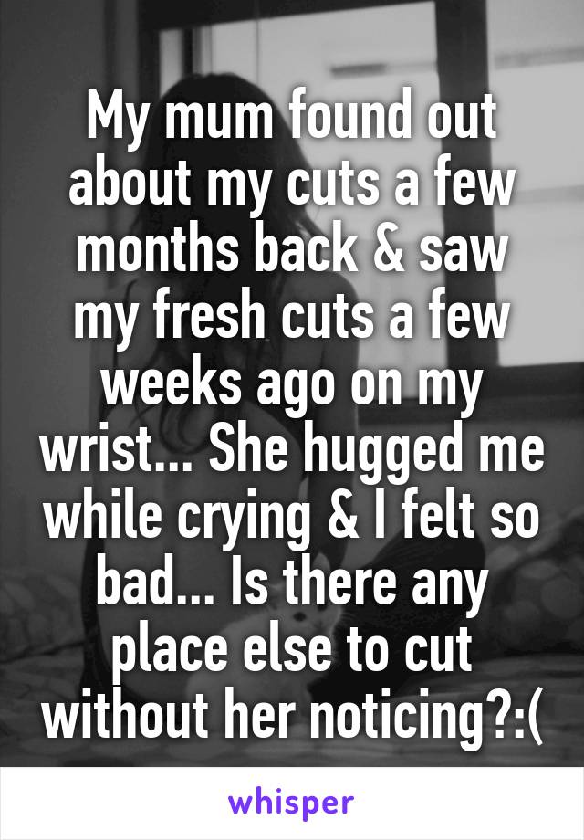 My mum found out about my cuts a few months back & saw my fresh cuts a few weeks ago on my wrist... She hugged me while crying & I felt so bad... Is there any place else to cut without her noticing?:(