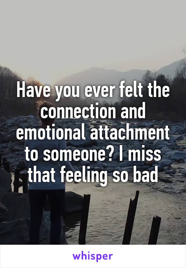 Have you ever felt the connection and emotional attachment to someone? I miss that feeling so bad